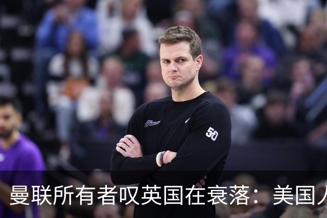 曼联所有者叹英国在衰落：美国人为创造财富者鼓掌，英国人却眼红
